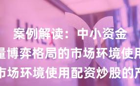 案例解读：中小资金面对存量博弈格局的市场环境使用配资炒股的产