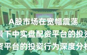 A股市场在宽幅震荡周期背景下中实盘配资平台的投资行为深度分析
