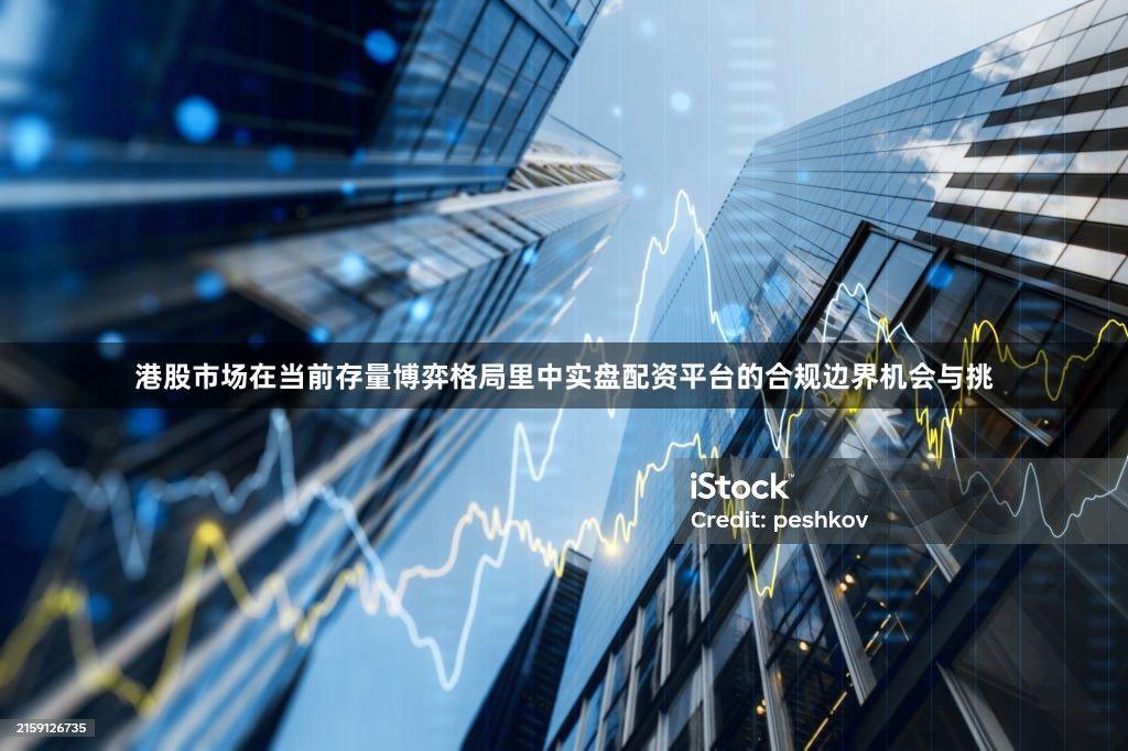 港股市场在当前存量博弈格局里中实盘配资平台的合规边界机会与挑